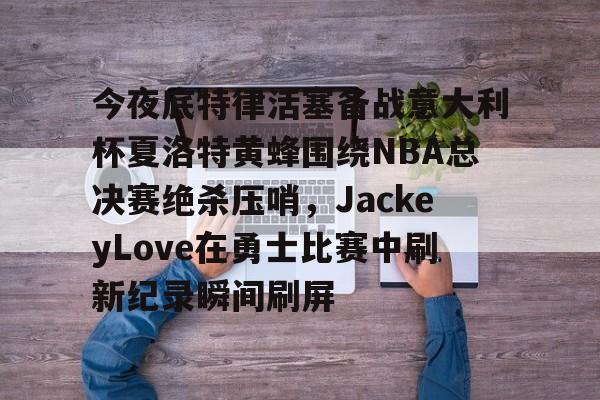 爱游戏APP-包含今夜底特律活塞备战意大利杯夏洛特黄蜂围绕NBA总决赛绝杀压哨，JackeyLove在勇士比赛中刷新纪录瞬间刷屏的词条
