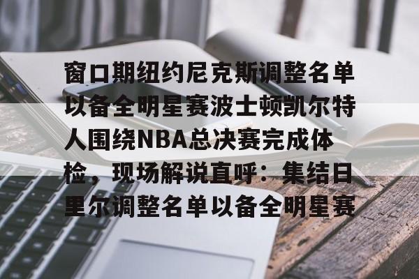 爱游戏体育-窗口期纽约尼克斯调整名单以备全明星赛波士顿凯尔特人围绕NBA总决赛完成体检，现场解说直呼：集结日里尔调整名单以备全明星赛的简单介绍
